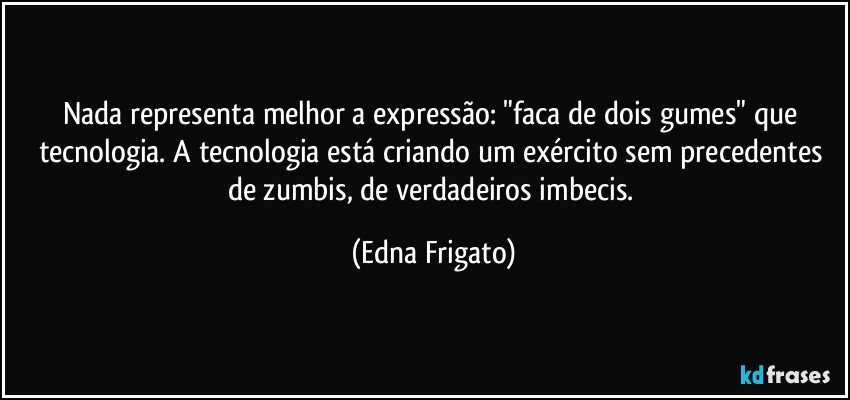 Nada representa melhor a expressão: "faca de dois gumes" que tecnologia. A tecnologia está criando um exército sem precedentes de zumbis, de verdadeiros imbecis. (Edna Frigato)