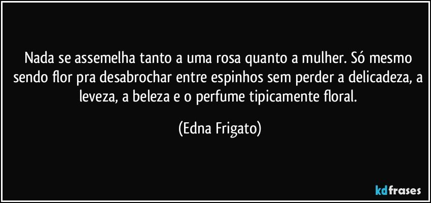 Nada se assemelha tanto a uma rosa quanto a mulher. Só mesmo sendo flor pra desabrochar entre espinhos sem perder a delicadeza, a leveza, a beleza e o perfume tipicamente floral. (Edna Frigato)