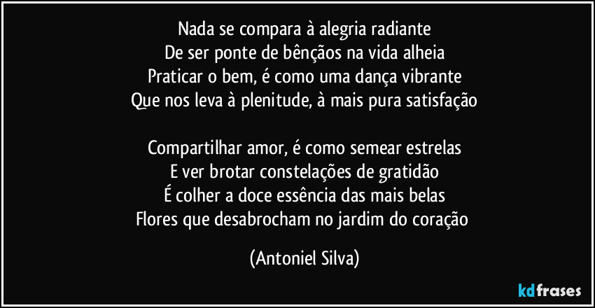 Nada se compara à alegria radiante
De ser ponte de bênçãos na vida alheia
Praticar o bem, é como uma dança vibrante
Que nos leva à plenitude, à mais pura satisfação

Compartilhar amor, é como semear estrelas
E ver brotar constelações de gratidão
É colher a doce essência das mais belas
Flores que desabrocham no jardim do coração (Antoniel Silva)