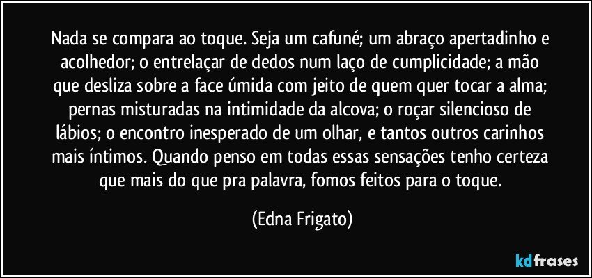 Nada se compara ao toque. Seja um cafuné; um abraço apertadinho e acolhedor;  o entrelaçar de dedos num laço de cumplicidade; a mão que desliza sobre a face úmida com jeito de quem quer tocar a alma; pernas misturadas na intimidade da alcova; o roçar silencioso de lábios; o encontro inesperado de um olhar,  e tantos outros carinhos mais íntimos. Quando penso em todas essas sensações tenho certeza que mais do que pra palavra, fomos feitos para o toque. (Edna Frigato)