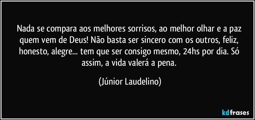 Nada se compara aos melhores sorrisos, ao melhor olhar e a paz quem vem de Deus! Não basta ser sincero com os outros, feliz, honesto, alegre... tem que ser consigo mesmo, 24hs por dia. Só assim, a vida valerá a pena. (Júnior Laudelino)