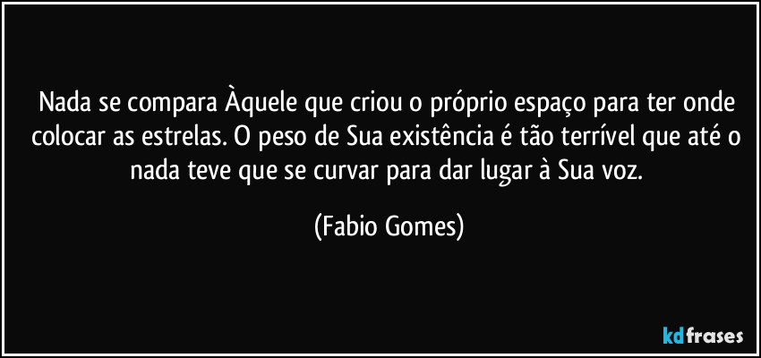 Nada se compara Àquele que criou o próprio espaço para ter onde colocar as estrelas. O peso de Sua existência é tão terrível que até o nada teve que se curvar para dar lugar à Sua voz. (Fabio Gomes)