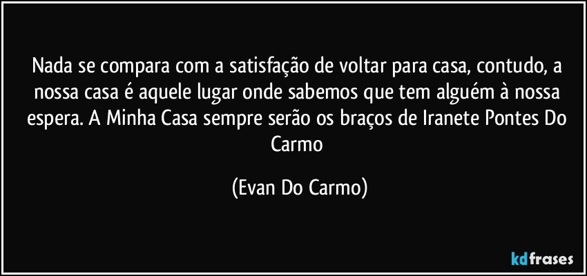 Nada se compara com a satisfação de voltar para casa, contudo, a nossa casa é aquele lugar onde sabemos que tem alguém à nossa espera. A Minha Casa sempre serão os braços de Iranete Pontes Do Carmo (Evan Do Carmo)