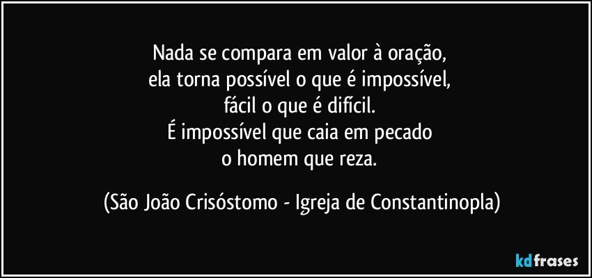 Nada se compara em valor à oração, 
ela torna possível o que é impossível, 
fácil o que é difícil. 
É impossível que caia em pecado 
o homem que reza. (São João Crisóstomo - Igreja de Constantinopla)