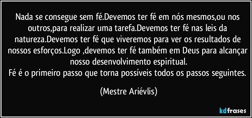 Nada se consegue sem fé.Devemos ter fé em nós mesmos,ou nos outros,para realizar uma tarefa.Devemos ter fé nas leis da natureza.Devemos ter fé que viveremos para ver os resultados de nossos esforços.Logo ,devemos ter fé também em Deus para alcançar nosso desenvolvimento espiritual.
Fé é o primeiro passo que torna possíveis todos os passos seguintes. (Mestre Ariévlis)