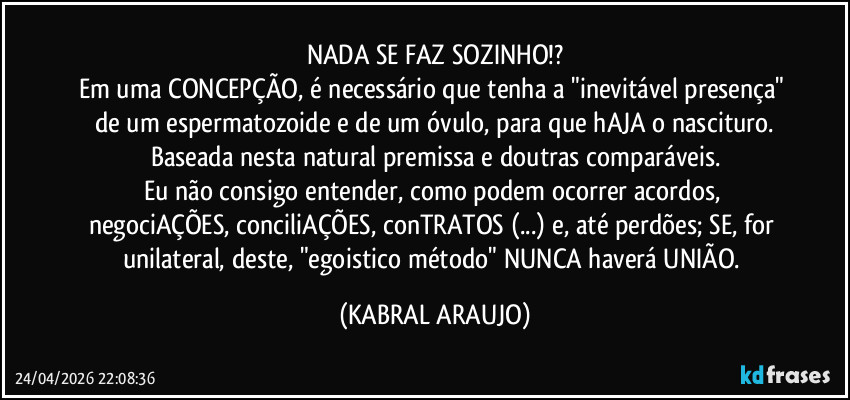 NADA SE FAZ SOZINHO!?
Em uma CONCEPÇÃO, é  necessário que tenha a "inevitável presença" de um espermatozoide e de um óvulo, para que hAJA o nascituro.
Baseada nesta natural premissa e doutras comparáveis.
Eu não consigo entender, como podem ocorrer acordos, negociAÇÕES, conciliAÇÕES, conTRATOS (...) e, até perdões; SE, for unilateral, deste, "egoistico método" NUNCA haverá UNIÃO. (KABRAL ARAUJO)