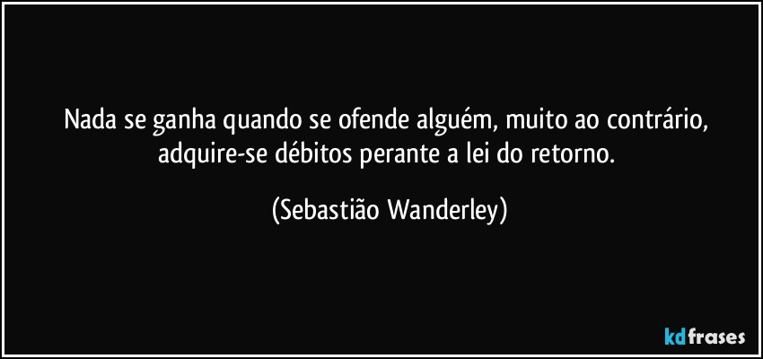 Nada se ganha quando se ofende alguém, muito ao contrário, adquire-se débitos perante a lei do retorno. (Sebastião Wanderley)