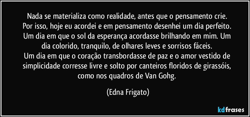 Nada se materializa como realidade, antes que o pensamento crie. Por isso, hoje eu acordei e em pensamento desenhei um dia perfeito. Um dia em que o sol da esperança acordasse brilhando em mim. Um dia colorido, tranquilo, de olhares leves e sorrisos fáceis. 
Um dia em que o coração transbordasse de paz e o amor vestido de simplicidade corresse livre e solto por canteiros floridos de girassóis, como nos quadros de Van Gohg. (Edna Frigato)