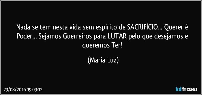 Nada se tem nesta vida sem espírito de SACRIFÍCIO... Querer é Poder...  Sejamos Guerreiros para LUTAR pelo que desejamos e queremos Ter! (Maria Luz)