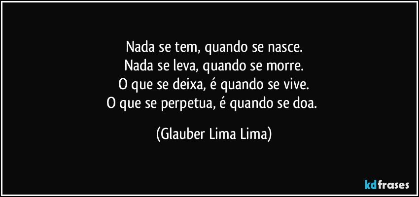 Nada se tem, quando se nasce.
Nada se leva, quando se morre.
O que se deixa, é quando se vive.
O que se perpetua, é quando se doa. (Glauber Lima Lima)