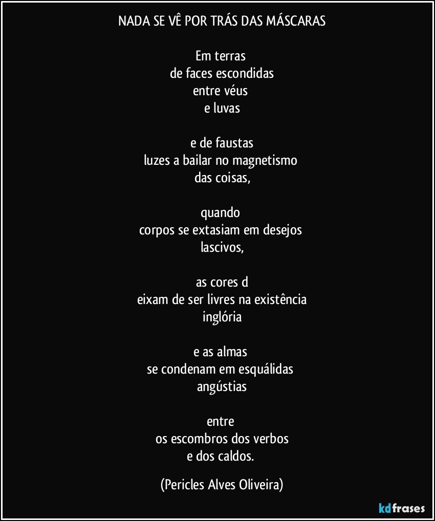 NADA SE VÊ POR TRÁS DAS MÁSCARAS

Em terras 
de faces escondidas
entre véus 
e luvas

e de faustas
luzes a bailar no magnetismo 
das coisas,

quando 
corpos se extasiam em desejos 
lascivos,

as cores d
eixam de ser livres na existência
inglória

e as almas 
se condenam em esquálidas 
angústias

entre 
os escombros dos verbos
e dos caldos. (Pericles Alves Oliveira)