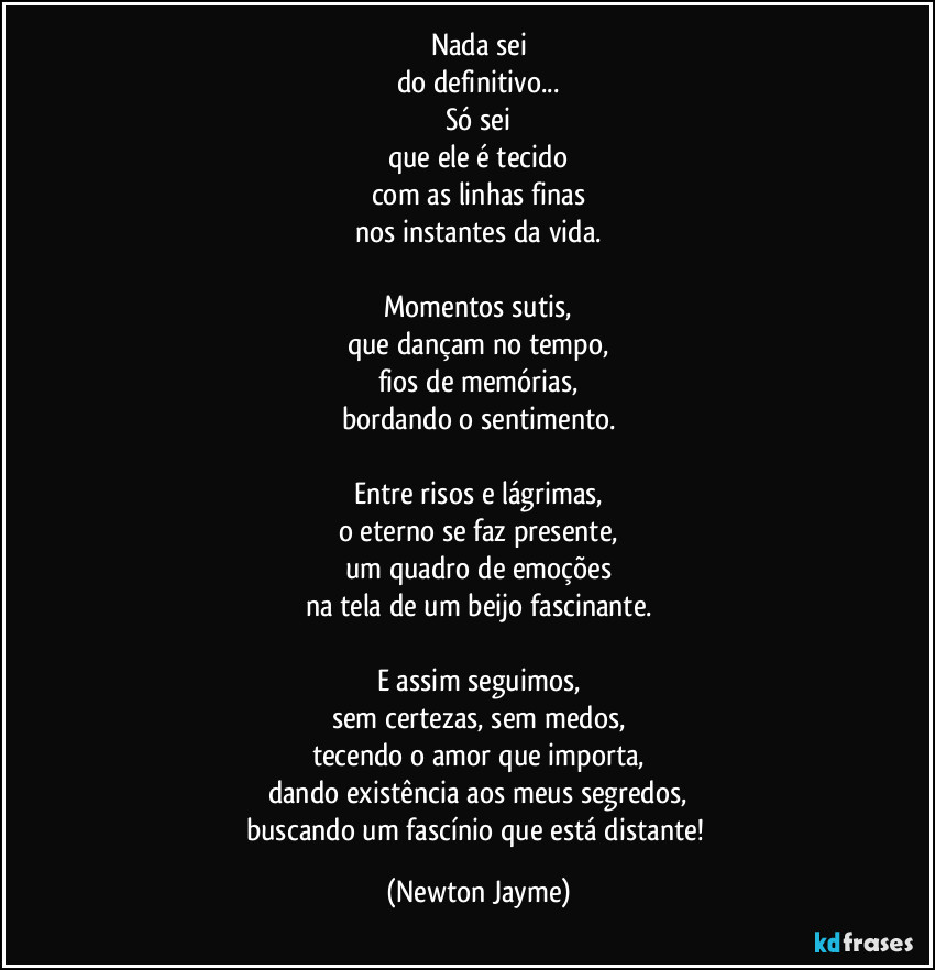 Nada sei
do definitivo...
Só sei
que ele é tecido
com as linhas finas
nos instantes da vida.

Momentos sutis,
que dançam no tempo,
fios de memórias,
bordando o sentimento.

Entre risos e lágrimas,
o eterno se faz presente,
um quadro de emoções
na tela de um beijo fascinante.

E assim seguimos,
sem certezas, sem medos,
tecendo o amor que importa,
dando existência aos meus segredos,
buscando um fascínio que está distante! (Newton Jayme)