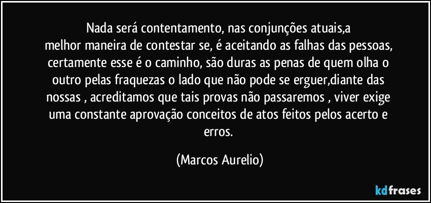 Nada será contentamento, nas  conjunções atuais,a 
melhor maneira de contestar se, é aceitando as falhas das pessoas, certamente esse é o caminho, são duras as penas de quem olha  o outro pelas fraquezas o lado que não pode se erguer,diante das nossas , acreditamos que tais  provas não passaremos , viver exige uma constante  aprovação conceitos de  atos feitos  pelos  acerto e  erros. (Marcos Aurelio)