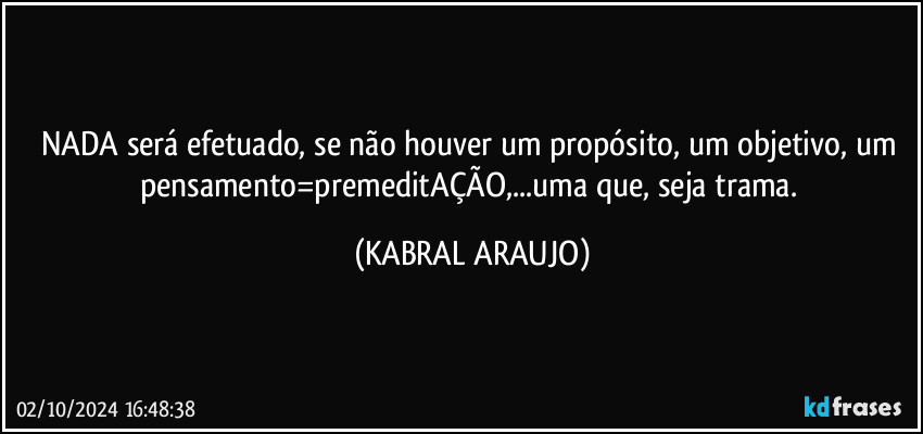 NADA será efetuado, se não houver um propósito, um objetivo, um pensamento=premeditAÇÃO,...uma que, seja trama. (KABRAL ARAUJO)