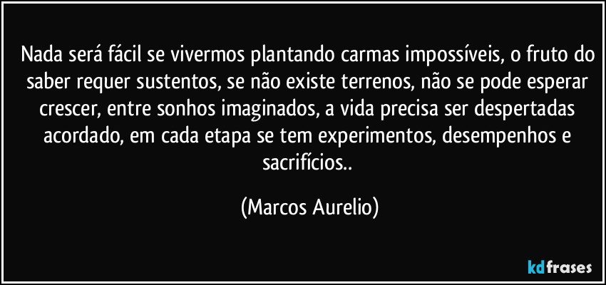 Nada será fácil se vivermos plantando carmas impossíveis, o fruto do saber requer sustentos, se não existe terrenos, não se pode esperar crescer, entre sonhos imaginados, a vida precisa ser despertadas acordado, em cada etapa se tem experimentos, desempenhos e sacrifícios.. (Marcos Aurelio)