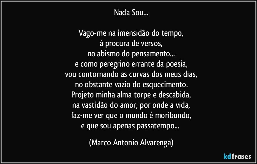 Nada Sou...

Vago-me na imensidão do tempo,
à procura de versos,
no abismo do pensamento...
e como peregrino errante da poesia,
vou contornando as curvas dos meus dias,
no obstante vazio do esquecimento.
Projeto minha alma torpe e descabida,
na vastidão do amor, por onde a vida,
faz-me ver que o mundo é moribundo,
e que sou apenas passatempo... (Marco Antonio Alvarenga)