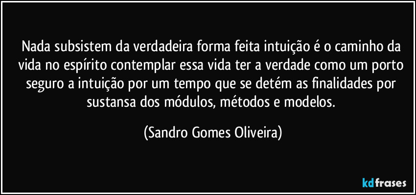 Nada subsistem da verdadeira forma feita intuição é o caminho da vida no espírito contemplar essa vida ter a verdade como um porto seguro a intuição por um tempo que se detém as finalidades por sustansa dos módulos, métodos e modelos. (Sandro Gomes Oliveira)