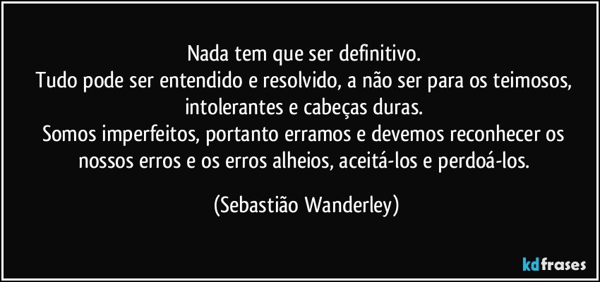 Nada tem que ser definitivo. 
Tudo pode ser entendido e resolvido, a não ser para os teimosos, intolerantes e cabeças duras. 
Somos imperfeitos, portanto erramos e devemos reconhecer os nossos erros e os erros alheios, aceitá-los e perdoá-los. (Sebastião Wanderley)