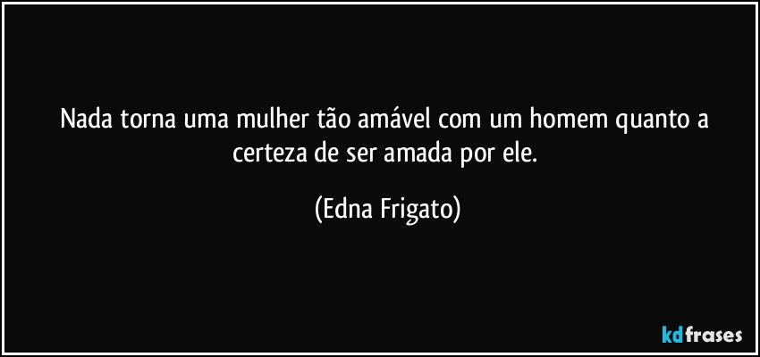 Nada torna uma mulher tão amável com um homem quanto a certeza de ser amada por ele. (Edna Frigato)