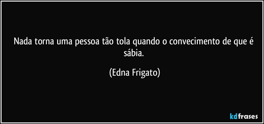 Nada torna uma pessoa tão tola quando o convecimento de que é sábia. (Edna Frigato)