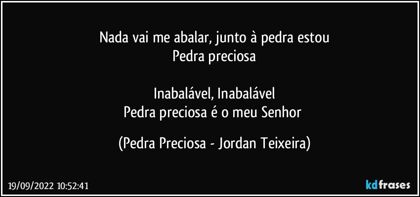 Nada vai me abalar, junto à pedra estou
Pedra preciosa

Inabalável, Inabalável
Pedra preciosa é o meu Senhor (Pedra Preciosa - Jordan Teixeira)