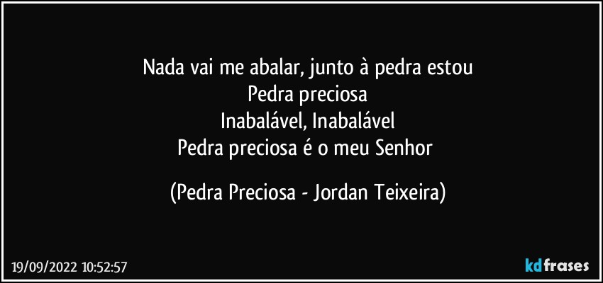 Nada vai me abalar, junto à pedra estou
Pedra preciosa
Inabalável, Inabalável
Pedra preciosa é o meu Senhor (Pedra Preciosa - Jordan Teixeira)