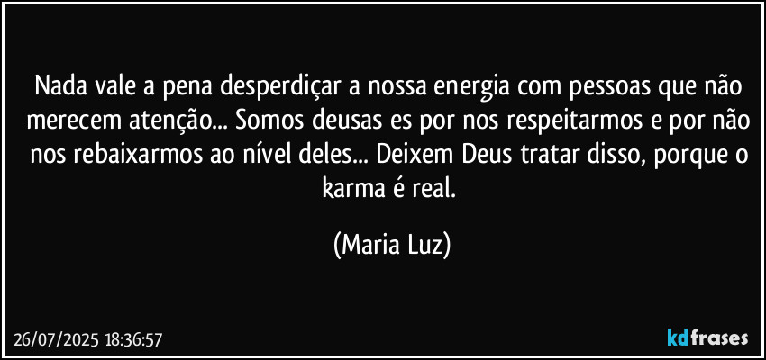 Nada vale a pena desperdiçar a nossa energia com pessoas que não merecem atenção... Somos deusas/es por nos respeitarmos e por não nos rebaixarmos ao nível deles... Deixem Deus tratar disso, porque o karma é real. (Maria Luz)