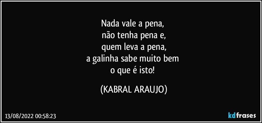 Nada vale a pena, 
não tenha pena e,
quem leva a pena,
a galinha sabe muito bem 
o que é isto! (KABRAL ARAUJO)