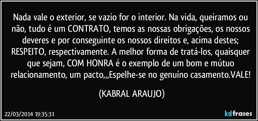 Nada vale o exterior, se vazio for o interior. Na vida, queiramos ou não, tudo é um CONTRATO, temos as nossas obrigações, os nossos deveres e por conseguinte os nossos direitos e, acima destes; RESPEITO, respectivamente. A melhor forma de tratá-los, quaisquer que sejam, COM HONRA é o exemplo de um bom e mútuo relacionamento, um pacto,,,Espelhe-se no genuíno casamento.VALE! (KABRAL ARAUJO)