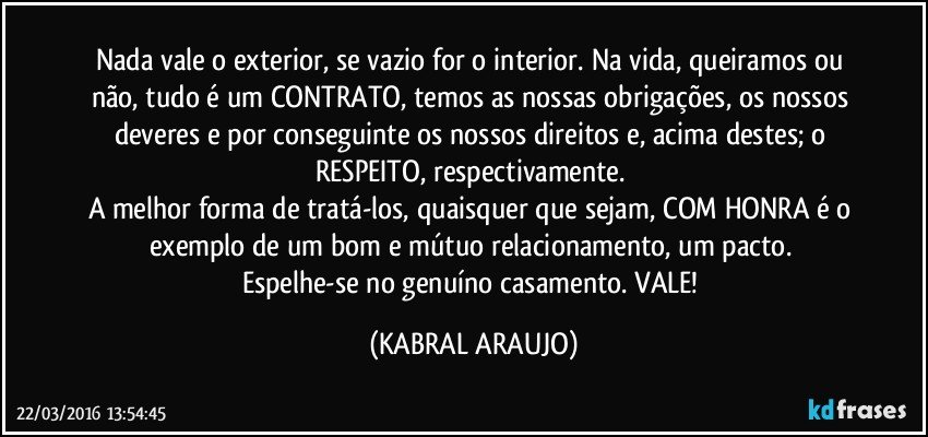 Nada vale o exterior, se vazio for o interior. Na vida, queiramos ou não, tudo é um CONTRATO, temos as nossas obrigações, os nossos deveres e por conseguinte os nossos direitos e, acima destes; o RESPEITO, respectivamente. 
A melhor forma de tratá-los, quaisquer que sejam, COM HONRA é o exemplo de um bom e mútuo relacionamento, um pacto. 
Espelhe-se no genuíno casamento. VALE! (KABRAL ARAUJO)