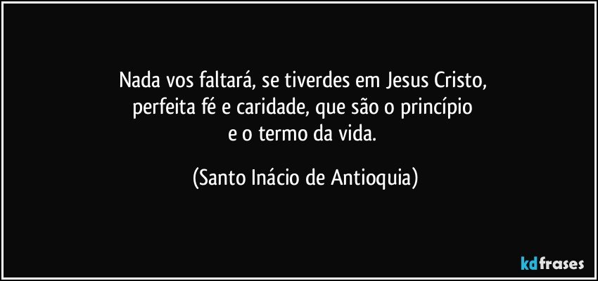 Nada vos faltará, se tiverdes em Jesus Cristo, 
perfeita fé e caridade, que são o princípio 
e o termo da vida. (Santo Inácio de Antioquia)