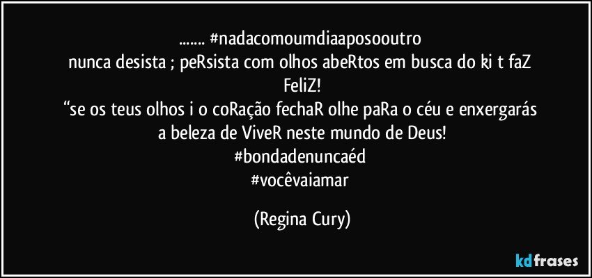 ... #nadacomoumdiaaposooutro  
nunca desista ; peRsista  com olhos abeRtos em busca do ki t faZ 
FeliZ!
“se os teus olhos i o coRação  fechaR olhe paRa o céu  e  enxergarás a  beleza de ViveR neste mundo de Deus!
#bondadenuncaéd➕
#vocêvaiamar (Regina Cury)