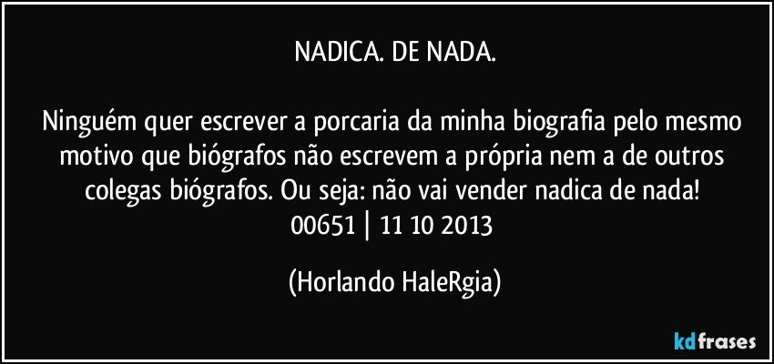 NADICA. DE NADA.

Ninguém quer escrever a porcaria da minha biografia pelo mesmo motivo que biógrafos não escrevem a própria nem a de outros colegas biógrafos. Ou seja: não vai vender nadica de nada! 
00651 | 11/10/2013 (Horlando HaleRgia)