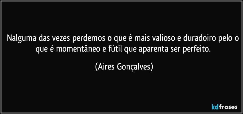 Nalguma das vezes perdemos o que é mais valioso e duradoiro pelo o que é momentâneo e fútil que aparenta ser perfeito. (Aires Gonçalves)