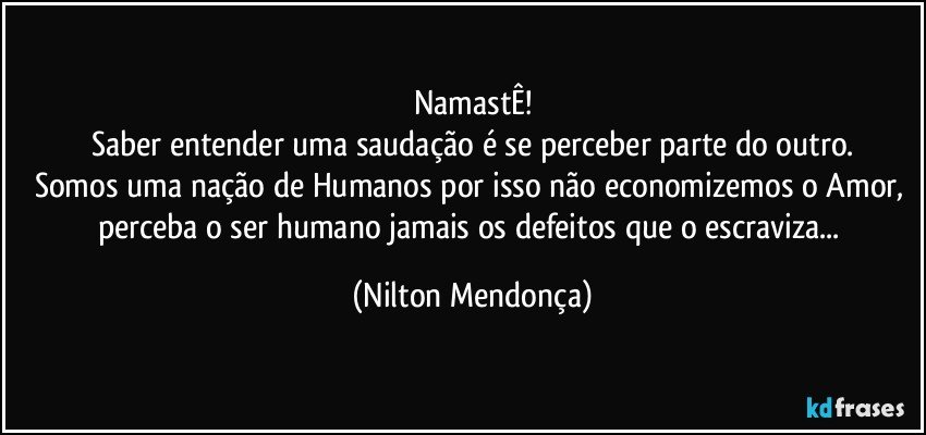 NamastÊ!
Saber entender uma saudação é se perceber parte do outro.
Somos uma nação de Humanos por isso não economizemos o Amor, perceba o ser humano jamais os defeitos que o escraviza... (Nilton Mendonça)