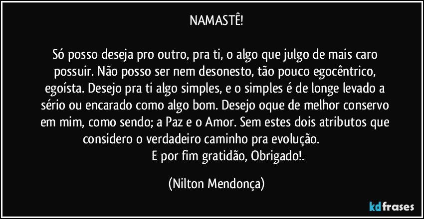 NAMASTÊ!

Só posso deseja pro outro, pra ti, o algo que julgo de mais caro possuir. Não posso ser nem desonesto, tão pouco egocêntrico, egoísta. Desejo pra ti algo simples, e o simples é de longe levado a sério ou encarado como algo bom. Desejo oque de melhor conservo em mim, como sendo; a Paz e o Amor. Sem estes dois atributos que considero o verdadeiro caminho pra evolução.                                                                 E por fim gratidão, Obrigado!. (Nilton Mendonça)