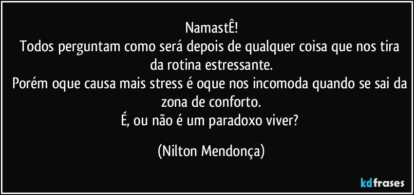 NamastÊ!
Todos perguntam como será depois de qualquer coisa que nos tira da rotina estressante.
Porém oque causa mais stress é oque nos incomoda quando se sai da zona de conforto.
É, ou não é um paradoxo viver? (Nilton Mendonça)