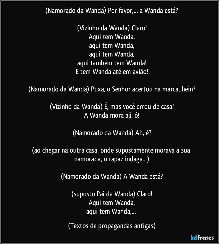 (Namorado da Wanda) Por favor,... a Wanda está?

(Vizinho da Wanda) Claro!
Aqui tem Wanda,
aqui tem Wanda,
aqui tem Wanda,
aqui também tem Wanda!
E tem Wanda até em avião!

(Namorado da Wanda) Puxa, o Senhor acertou na marca, hein?

(Vizinho da Wanda) É, mas você errou de casa!
A Wanda mora ali, ó!

(Namorado da Wanda) Ah, é?

(ao chegar na outra casa, onde supostamente morava a sua namorada, o rapaz indaga...)

(Namorado da Wanda) A Wanda está?

(suposto Pai da Wanda) Claro!
Aqui tem Wanda,
aqui tem Wanda,... (Textos de propagandas antigas)