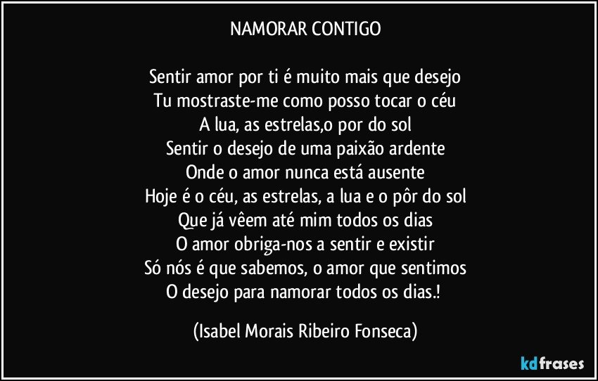 NAMORAR CONTIGO

Sentir amor por ti é muito mais que desejo
Tu mostraste-me como posso tocar o céu
A lua, as estrelas,o por do sol
Sentir o desejo de uma paixão ardente
Onde o amor nunca está ausente
Hoje é o céu, as estrelas, a lua e o pôr do sol
Que já vêem até mim todos os dias
O amor obriga-nos a sentir e existir
Só nós é que sabemos, o amor que sentimos
O desejo para namorar todos os dias.! (Isabel Morais Ribeiro Fonseca)