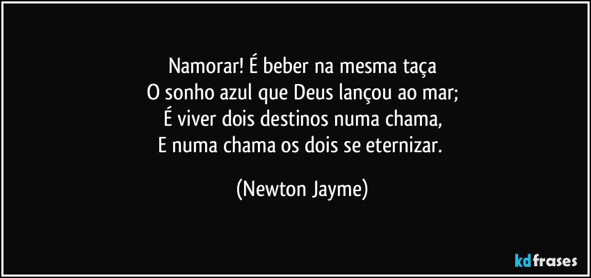 Namorar! É beber na mesma taça
O sonho azul que Deus lançou ao mar;
É viver dois destinos numa chama,
E numa chama os dois se eternizar. (Newton Jayme)