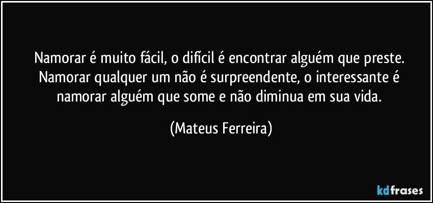 Namorar é muito fácil, o difícil é encontrar alguém que preste. Namorar qualquer um não é surpreendente, o interessante é namorar alguém que some e não diminua em sua vida. (Mateus Ferreira)