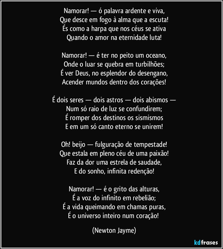 Namorar! — ó palavra ardente e viva,
Que desce em fogo à alma que a escuta!
És como a harpa que nos céus se ativa
Quando o amor na eternidade luta!

Namorar! — é ter no peito um oceano,
Onde o luar se quebra em turbilhões;
É ver Deus, no esplendor do desengano,
Acender mundos dentro dos corações!

É dois seres — dois astros — dois abismos —
Num só raio de luz se confundirem;
É romper dos destinos os sismismos
E em um só canto eterno se unirem!

Oh! beijo — fulguração de tempestade!
Que estala em pleno céu de uma paixão!
Faz da dor uma estrela de saudade,
E do sonho, infinita redenção!

Namorar! — é o grito das alturas,
É a voz do infinito em rebelião;
É a vida queimando em chamas puras,
É o universo inteiro num coração! (Newton Jayme)
