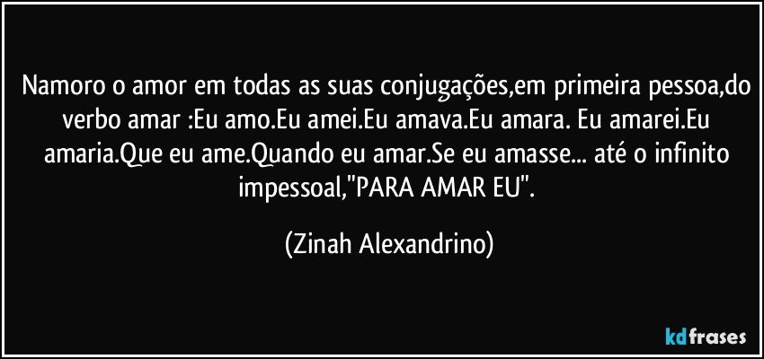 Namoro o amor em todas as suas conjugações,em primeira pessoa,do verbo amar :Eu amo.Eu amei.Eu amava.Eu amara. Eu amarei.Eu amaria.Que eu ame.Quando eu amar.Se eu amasse... até o infinito impessoal,"PARA AMAR EU". (Zinah Alexandrino)