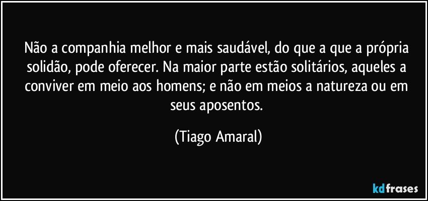 Não a companhia melhor e mais saudável, do que a que a própria solidão, pode oferecer. Na maior parte estão solitários, aqueles a conviver em meio aos homens; e não em meios a natureza ou em seus aposentos. (Tiago Amaral)