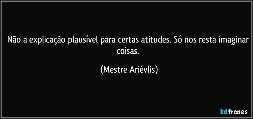 Não a explicação plausível para certas atitudes. Só nos resta imaginar coisas. (Mestre Ariévlis)