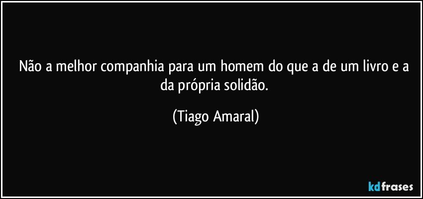 Não a melhor companhia para um homem do que a de um livro e a da própria solidão. (Tiago Amaral)