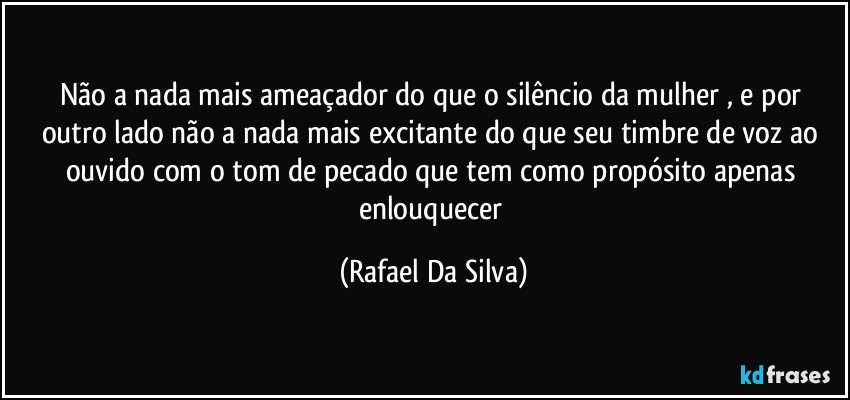 Não a nada mais ameaçador do que o silêncio da mulher , e por outro lado não a nada mais excitante do que seu timbre de voz ao ouvido com o tom de pecado que tem como propósito apenas enlouquecer (Rafael Da Silva)