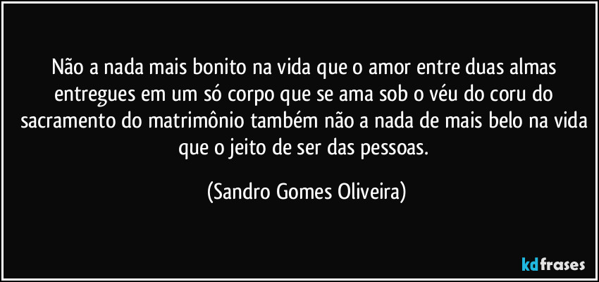 Não a nada mais bonito na vida que o amor entre duas almas entregues em um só corpo que se ama sob o véu do coru do sacramento do matrimônio também não a nada de mais belo na vida que o jeito de ser das pessoas. (Sandro Gomes Oliveira)