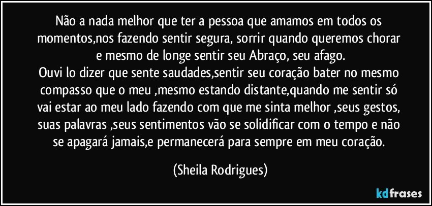 Não a nada melhor que ter a pessoa que amamos em todos os momentos,nos fazendo sentir segura, sorrir quando queremos chorar e mesmo de longe sentir seu Abraço, seu afago.
Ouvi  lo dizer que sente saudades,sentir seu coração bater no mesmo compasso que o meu ,mesmo estando distante,quando me sentir só vai estar ao meu lado fazendo com que me sinta melhor ,seus gestos, suas palavras ,seus sentimentos vão se solidificar com o tempo e não se apagará jamais,e permanecerá   para sempre em meu coração. (Sheila Rodrigues)