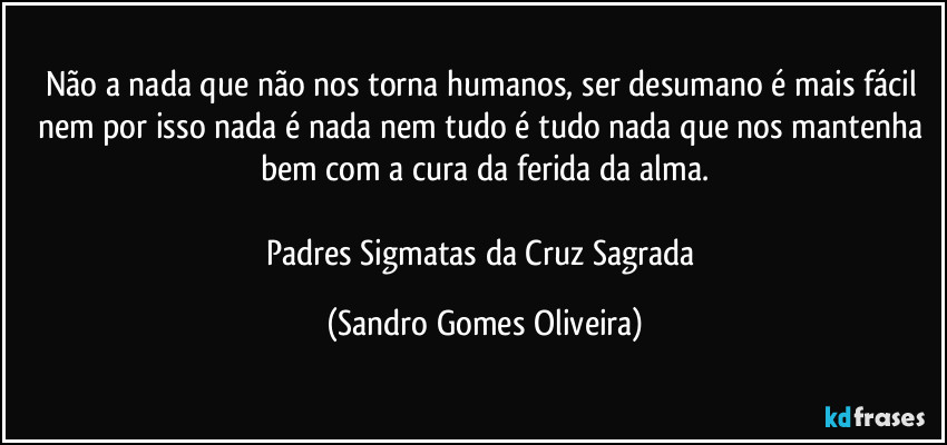 Não a nada que não nos torna humanos, ser desumano é mais fácil nem por isso nada é nada nem tudo é tudo nada que nos mantenha bem com a cura da ferida da alma.

Padres Sigmatas da Cruz Sagrada (Sandro Gomes Oliveira)